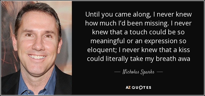 Until you came along, I never knew how much I’d been missing. I never knew that a touch could be so meaningful or an expression so eloquent; I never knew that a kiss could literally take my breath awa - Nicholas Sparks