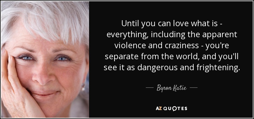 Until you can love what is - everything, including the apparent violence and craziness - you're separate from the world, and you'll see it as dangerous and frightening. - Byron Katie