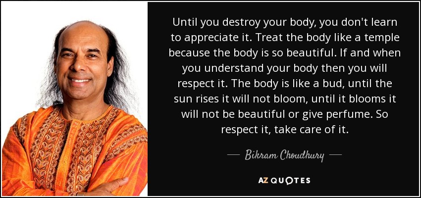 Until you destroy your body, you don't learn to appreciate it. Treat the body like a temple because the body is so beautiful. If and when you understand your body then you will respect it. The body is like a bud, until the sun rises it will not bloom, until it blooms it will not be beautiful or give perfume. So respect it, take care of it. - Bikram Choudhury