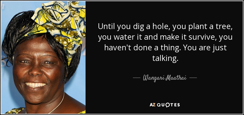 Until you dig a hole, you plant a tree, you water it and make it survive, you haven't done a thing. You are just talking. - Wangari Maathai