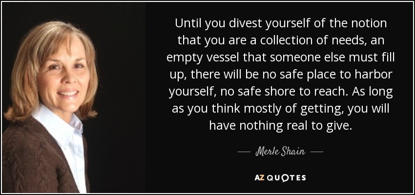 Until you divest yourself of the notion that you are a collection of needs, an empty vessel that someone else must fill up, there will be no safe place to harbor yourself, no safe shore to reach. As long as you think mostly of getting, you will have nothing real to give. - Merle Shain