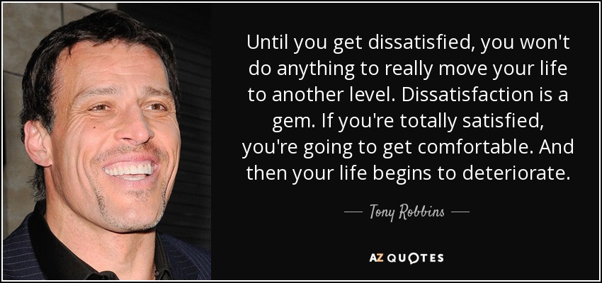 Until you get dissatisfied, you won't do anything to really move your life to another level. Dissatisfaction is a gem. If you're totally satisfied, you're going to get comfortable. And then your life begins to deteriorate. - Tony Robbins