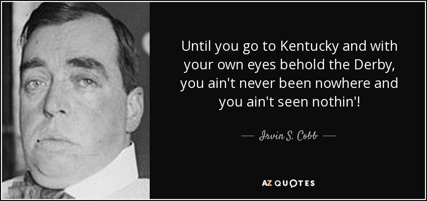 Until you go to Kentucky and with your own eyes behold the Derby, you ain't never been nowhere and you ain't seen nothin'! - Irvin S. Cobb