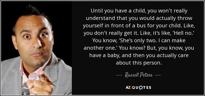 Until you have a child, you won't really understand that you would actually throw yourself in front of a bus for your child. Like, you don't really get it. Like, it's like, 'Hell no.' You know, 'She's only two. I can make another one.' You know? But, you know, you have a baby, and then you actually care about this person. - Russell Peters