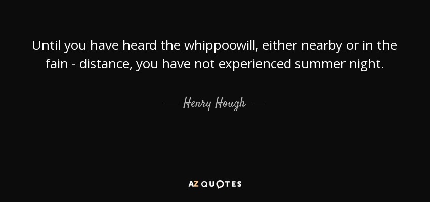 Until you have heard the whippoowill, either nearby or in the fain - distance, you have not experienced summer night. - Henry Hough