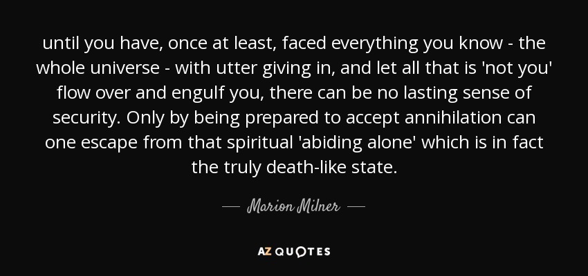 until you have, once at least, faced everything you know - the whole universe - with utter giving in, and let all that is 'not you' flow over and engulf you, there can be no lasting sense of security. Only by being prepared to accept annihilation can one escape from that spiritual 'abiding alone' which is in fact the truly death-like state. - Marion Milner