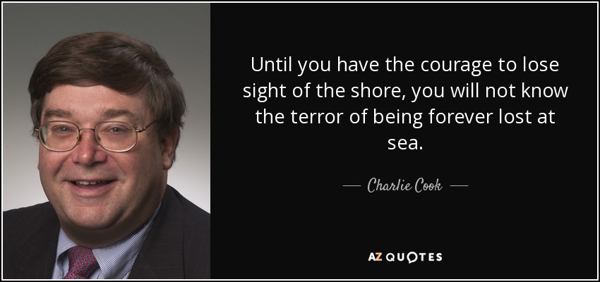Until you have the courage to lose sight of the shore, you will not know the terror of being forever lost at sea. - Charlie Cook