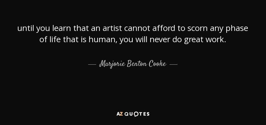 until you learn that an artist cannot afford to scorn any phase of life that is human, you will never do great work. - Marjorie Benton Cooke