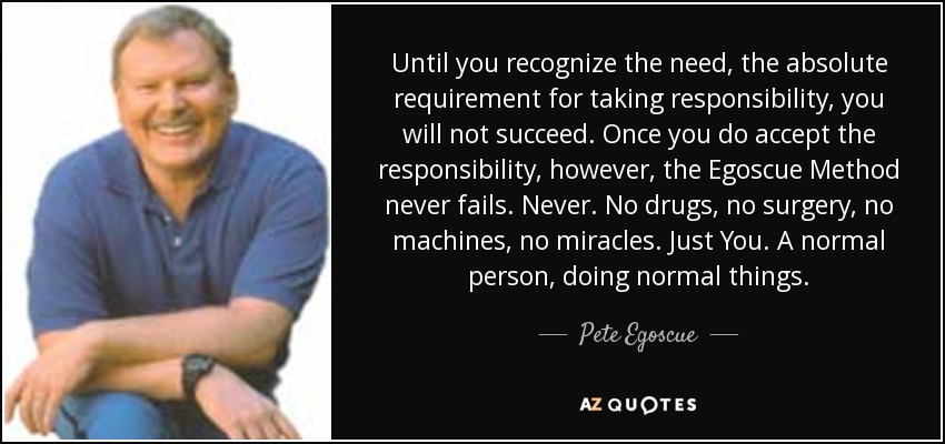 Until you recognize the need, the absolute requirement for taking responsibility, you will not succeed. Once you do accept the responsibility, however, the Egoscue Method never fails. Never. No drugs, no surgery, no machines, no miracles. Just You. A normal person, doing normal things. - Pete Egoscue