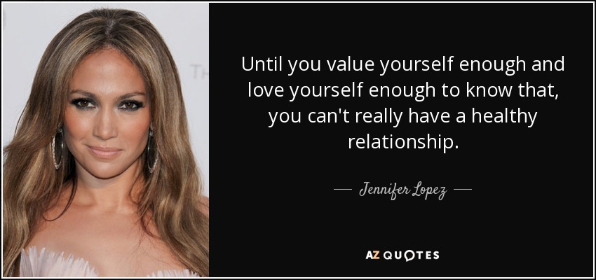 Until you value yourself enough and love yourself enough to know that, you can't really have a healthy relationship. - Jennifer Lopez