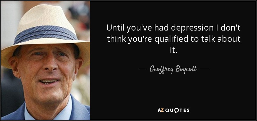 Until you've had depression I don't think you're qualified to talk about it. - Geoffrey Boycott