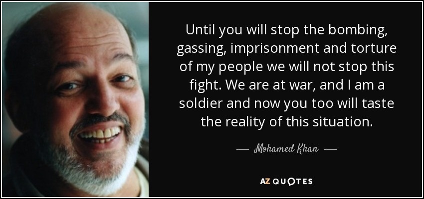 Until you will stop the bombing, gassing, imprisonment and torture of my people we will not stop this fight. We are at war, and I am a soldier and now you too will taste the reality of this situation. - Mohamed Khan