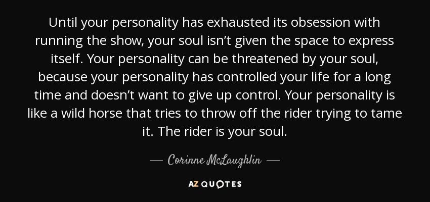 Until your personality has exhausted its obsession with running the show, your soul isn’t given the space to express itself. Your personality can be threatened by your soul, because your personality has controlled your life for a long time and doesn’t want to give up control. Your personality is like a wild horse that tries to throw off the rider trying to tame it. The rider is your soul. - Corinne McLaughlin
