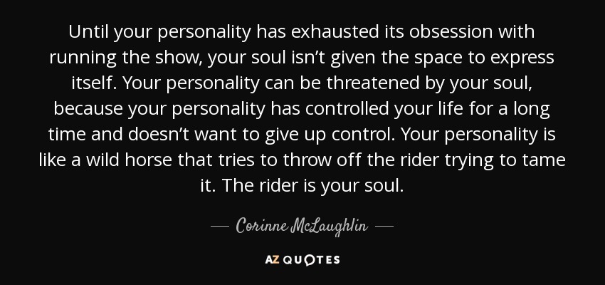 Until your personality has exhausted its obsession with running the show, your soul isn’t given the space to express itself. Your personality can be threatened by your soul, because your personality has controlled your life for a long time and doesn’t want to give up control. Your personality is like a wild horse that tries to throw off the rider trying to tame it. The rider is your soul. - Corinne McLaughlin