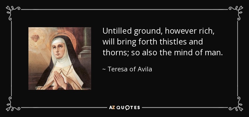 Untilled ground, however rich, will bring forth thistles and thorns; so also the mind of man. - Teresa of Avila