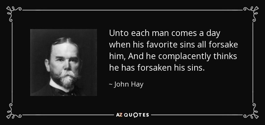 Unto each man comes a day when his favorite sins all forsake him, And he complacently thinks he has forsaken his sins. - John Hay