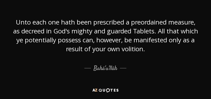 Unto each one hath been prescribed a preordained measure, as decreed in God's mighty and guarded Tablets. All that which ye potentially possess can, however, be manifested only as a result of your own volition. - Bahá'u'lláh