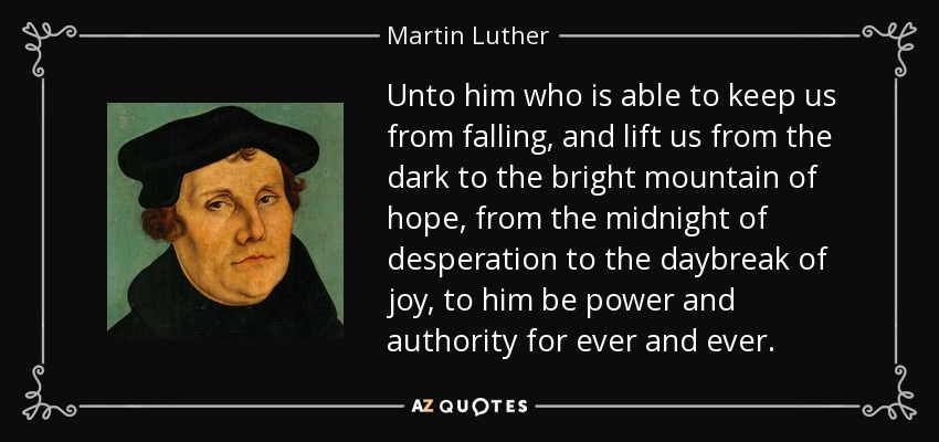 Unto him who is able to keep us from falling, and lift us from the dark to the bright mountain of hope, from the midnight of desperation to the daybreak of joy, to him be power and authority for ever and ever. - Martin Luther