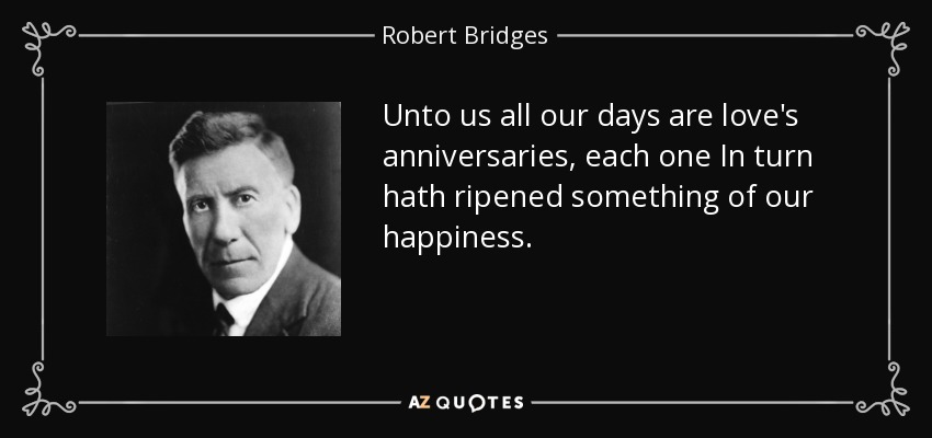 Unto us all our days are love's anniversaries, each one In turn hath ripened something of our happiness. - Robert Bridges