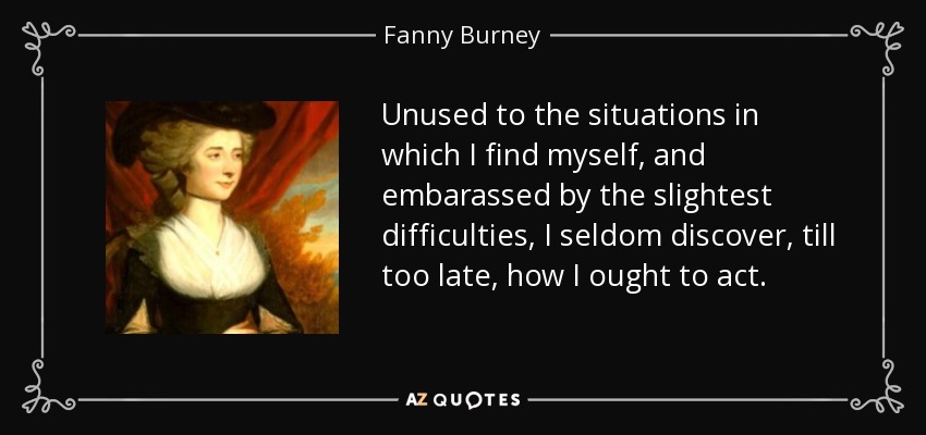Unused to the situations in which I find myself, and embarassed by the slightest difficulties, I seldom discover, till too late, how I ought to act. - Fanny Burney