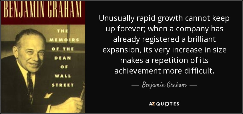 Unusually rapid growth cannot keep up forever; when a company has already registered a brilliant expansion, its very increase in size makes a repetition of its achievement more difficult. - Benjamin Graham