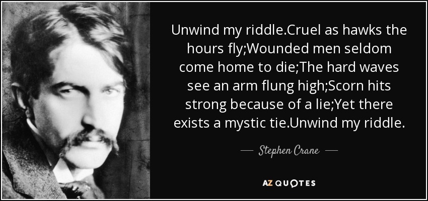 Unwind my riddle.Cruel as hawks the hours fly;Wounded men seldom come home to die;The hard waves see an arm flung high;Scorn hits strong because of a lie;Yet there exists a mystic tie.Unwind my riddle. - Stephen Crane