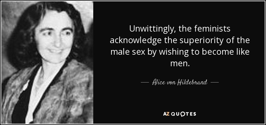 Unwittingly, the feminists acknowledge the superiority of the male sex by wishing to become like men. - Alice von Hildebrand