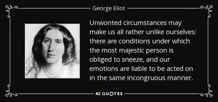 Unwonted circumstances may make us all rather unlike ourselves: there are conditions under which the most majestic person is obliged to sneeze, and our emotions are liable to be acted on in the same incongruous manner. - George Eliot