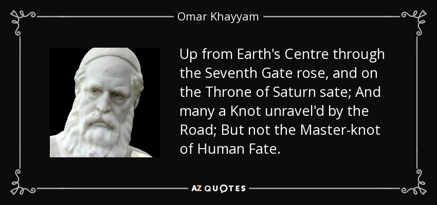 Up from Earth's Centre through the Seventh Gate rose, and on the Throne of Saturn sate; And many a Knot unravel'd by the Road; But not the Master-knot of Human Fate. - Omar Khayyam