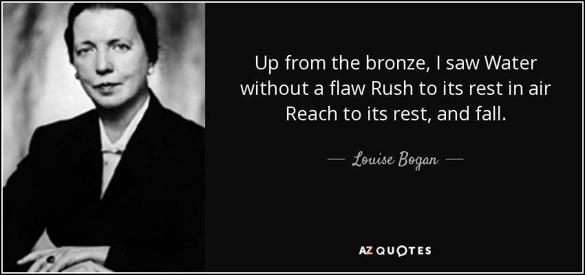 Up from the bronze, I saw Water without a flaw Rush to its rest in air Reach to its rest, and fall. - Louise Bogan