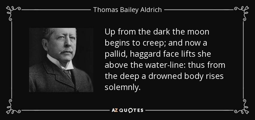 Up from the dark the moon begins to creep; and now a pallid, haggard face lifts she above the water-line: thus from the deep a drowned body rises solemnly. - Thomas Bailey Aldrich