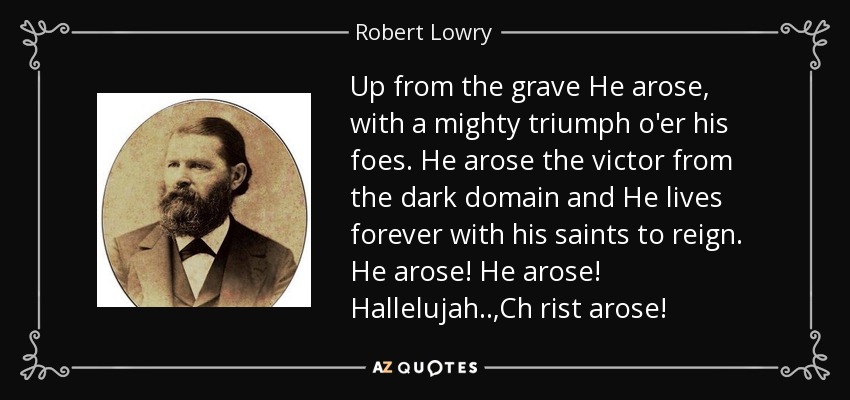 Up from the grave He arose, with a mighty triumph o'er his foes. He arose the victor from the dark domain and He lives forever with his saints to reign. He arose! He arose! Hallelujah..,Ch rist arose! - Robert Lowry
