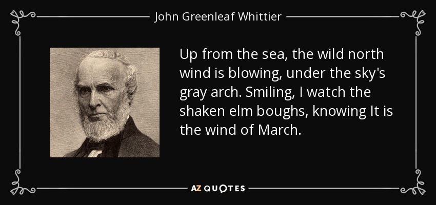 Up from the sea, the wild north wind is blowing, under the sky's gray arch. Smiling, I watch the shaken elm boughs, knowing It is the wind of March. - John Greenleaf Whittier