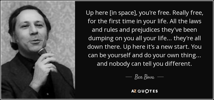 Up here [in space], you're free. Really free, for the first time in your life. All the laws and rules and prejudices they've been dumping on you all your life . . . they're all down there. Up here it's a new start. You can be yourself and do your own thing . . . and nobody can tell you different. - Ben Bova