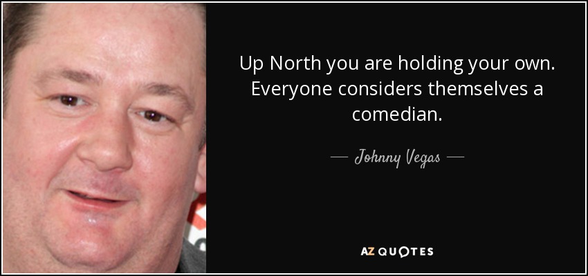 Up North you are holding your own. Everyone considers themselves a comedian. - Johnny Vegas