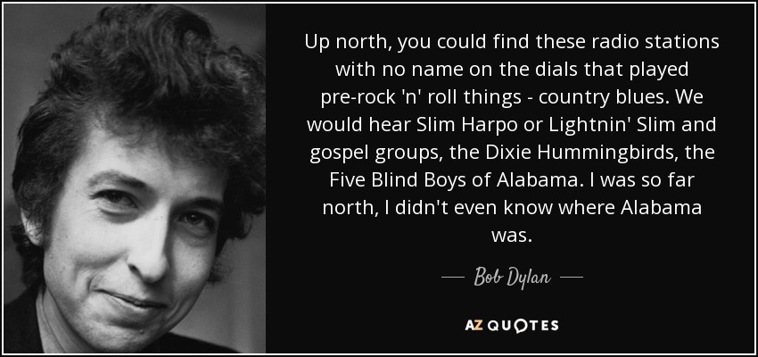 Up north, you could find these radio stations with no name on the dials that played pre-rock 'n' roll things - country blues. We would hear Slim Harpo or Lightnin' Slim and gospel groups, the Dixie Hummingbirds, the Five Blind Boys of Alabama. I was so far north, I didn't even know where Alabama was. - Bob Dylan