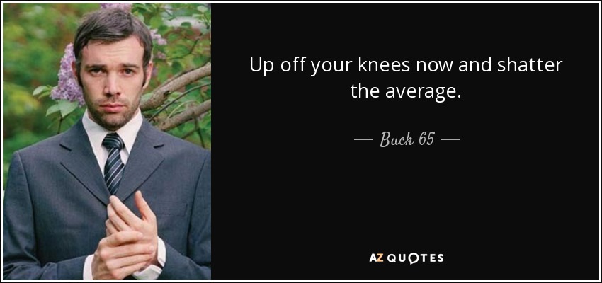 Up off your knees now and shatter the average. - Buck 65