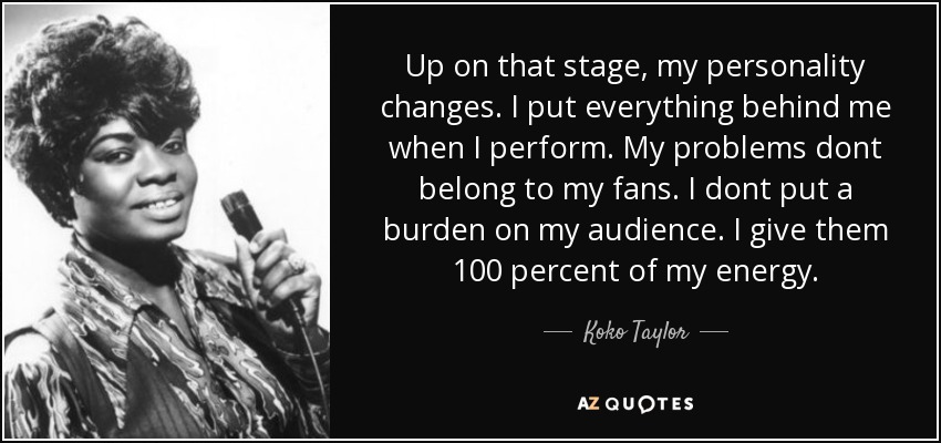 Up on that stage, my personality changes. I put everything behind me when I perform. My problems dont belong to my fans. I dont put a burden on my audience. I give them 100 percent of my energy. - Koko Taylor