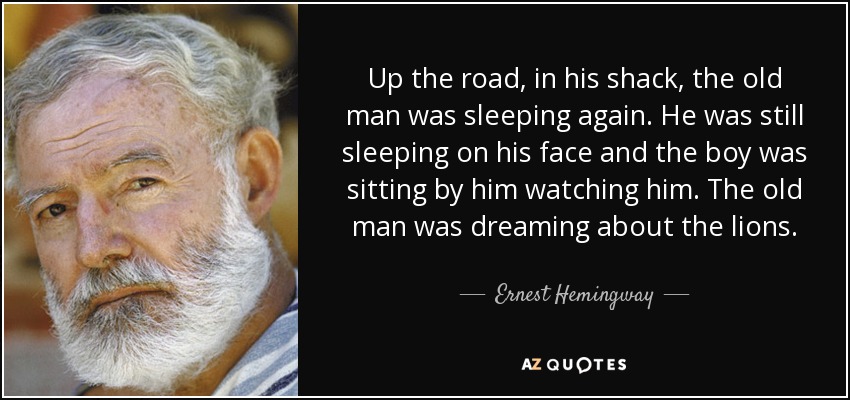 Up the road, in his shack, the old man was sleeping again. He was still sleeping on his face and the boy was sitting by him watching him. The old man was dreaming about the lions. - Ernest Hemingway