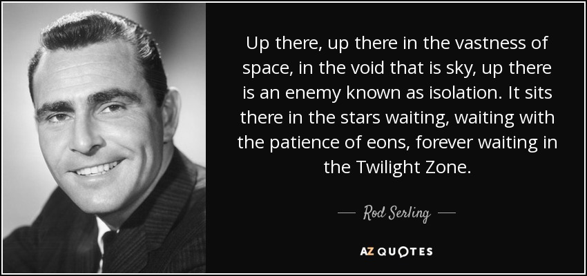 Up there, up there in the vastness of space, in the void that is sky, up there is an enemy known as isolation. It sits there in the stars waiting, waiting with the patience of eons, forever waiting in the Twilight Zone. - Rod Serling