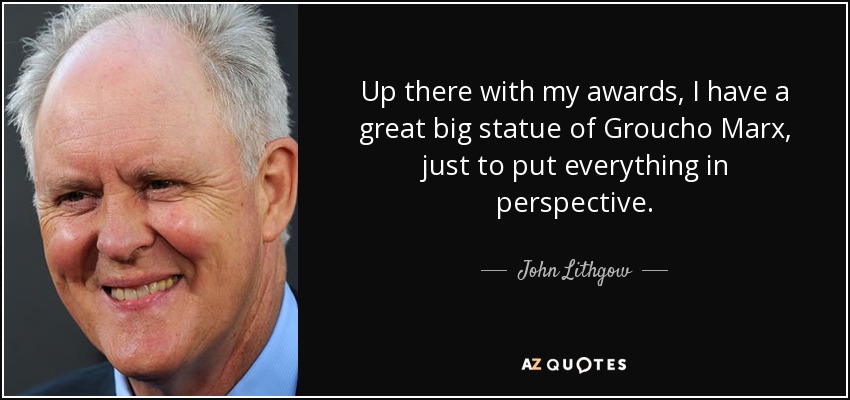 Up there with my awards, I have a great big statue of Groucho Marx, just to put everything in perspective. - John Lithgow
