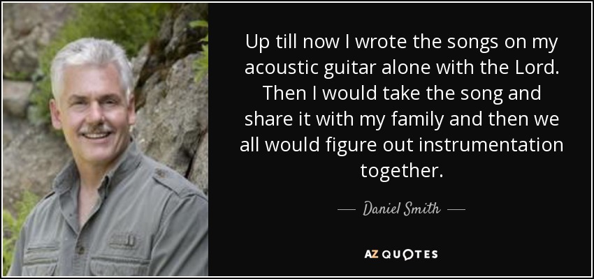 Up till now I wrote the songs on my acoustic guitar alone with the Lord. Then I would take the song and share it with my family and then we all would figure out instrumentation together. - Daniel Smith