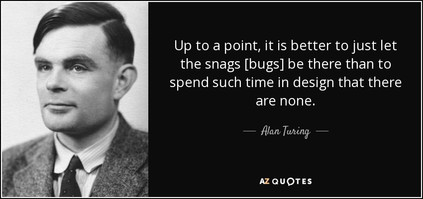 Up to a point, it is better to just let the snags [bugs] be there than to spend such time in design that there are none. - Alan Turing