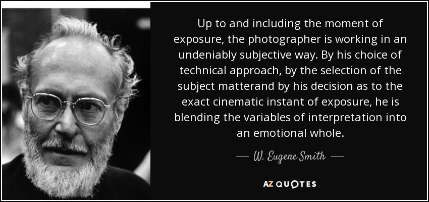 Up to and including the moment of exposure, the photographer is working in an undeniably subjective way. By his choice of technical approach, by the selection of the subject matterand by his decision as to the exact cinematic instant of exposure, he is blending the variables of interpretation into an emotional whole. - W. Eugene Smith