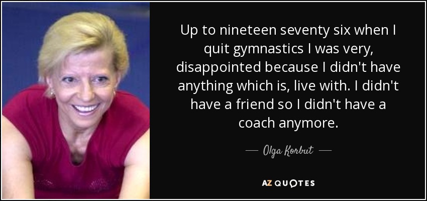 Up to nineteen seventy six when I quit gymnastics I was very, disappointed because I didn't have anything which is, live with. I didn't have a friend so I didn't have a coach anymore. - Olga Korbut