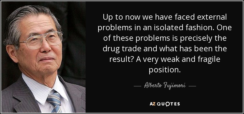Up to now we have faced external problems in an isolated fashion. One of these problems is precisely the drug trade and what has been the result? A very weak and fragile position. - Alberto Fujimori