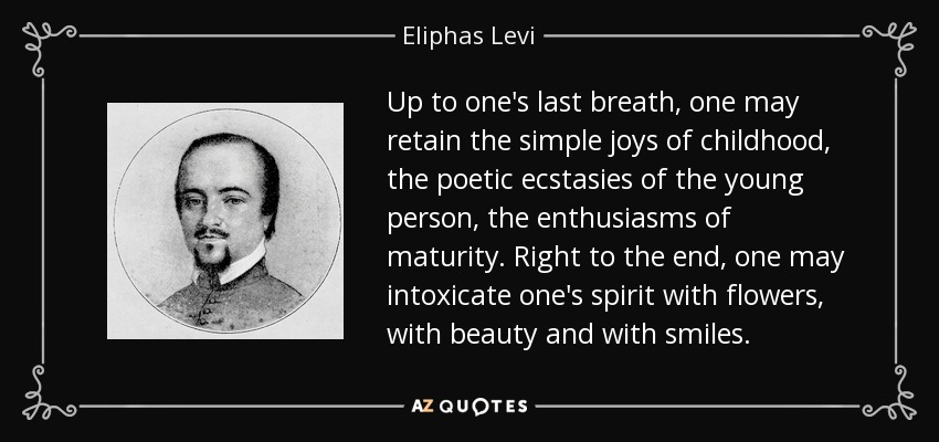 Up to one's last breath, one may retain the simple joys of childhood, the poetic ecstasies of the young person, the enthusiasms of maturity. Right to the end, one may intoxicate one's spirit with flowers, with beauty and with smiles. - Eliphas Levi