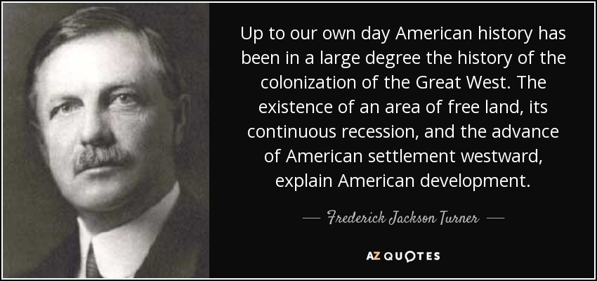 Up to our own day American history has been in a large degree the history of the colonization of the Great West. The existence of an area of free land, its continuous recession, and the advance of American settlement westward, explain American development. - Frederick Jackson Turner