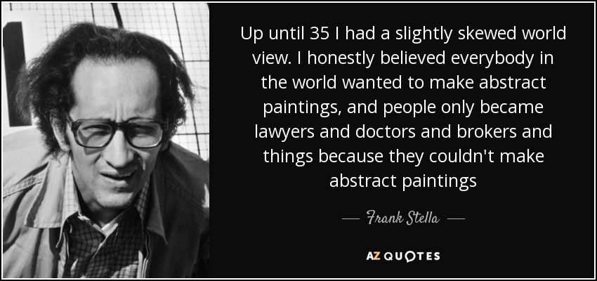Up until 35 I had a slightly skewed world view. I honestly believed everybody in the world wanted to make abstract paintings, and people only became lawyers and doctors and brokers and things because they couldn't make abstract paintings - Frank Stella