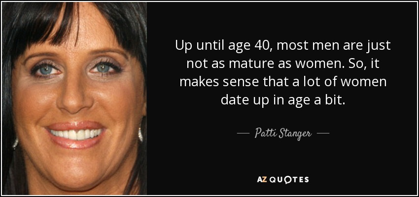 Up until age 40, most men are just not as mature as women. So, it makes sense that a lot of women date up in age a bit. - Patti Stanger